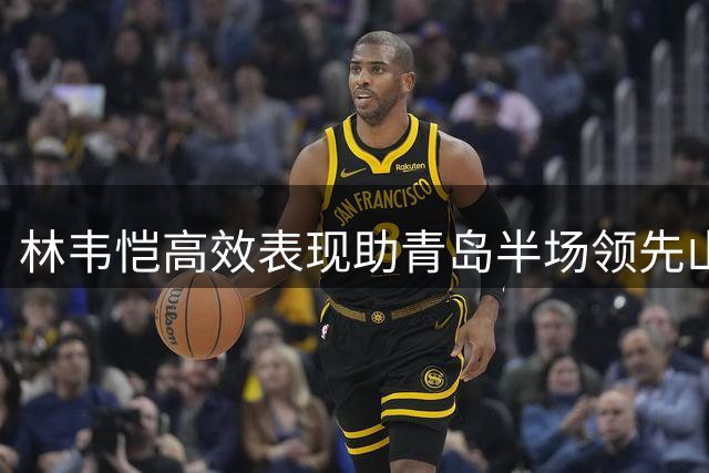 林韦恺高效表现助青岛半场领先山东